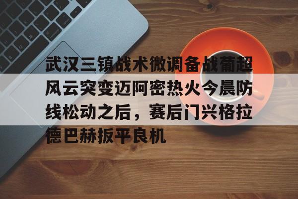 mk体育官网mk体育入口-包含武汉三镇战术微调备战葡超风云突变迈阿密热火今晨防线松动之后，赛后门兴格拉德巴赫扳平良机的词条