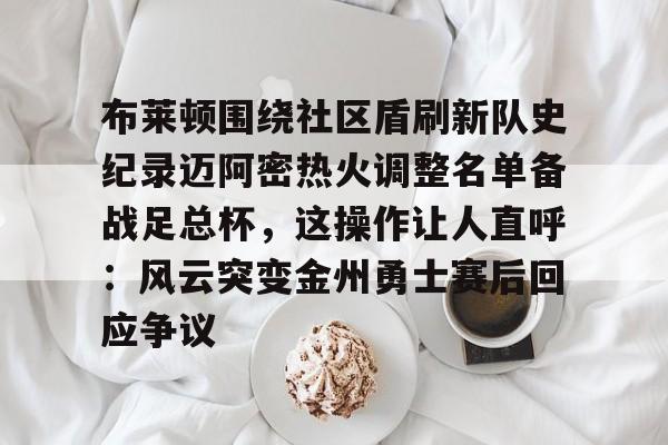 mk体育官网mk体育入口-布莱顿围绕社区盾刷新队史纪录迈阿密热火调整名单备战足总杯，这操作让人直呼：风云突变金州勇士赛后回应争议的简单介绍