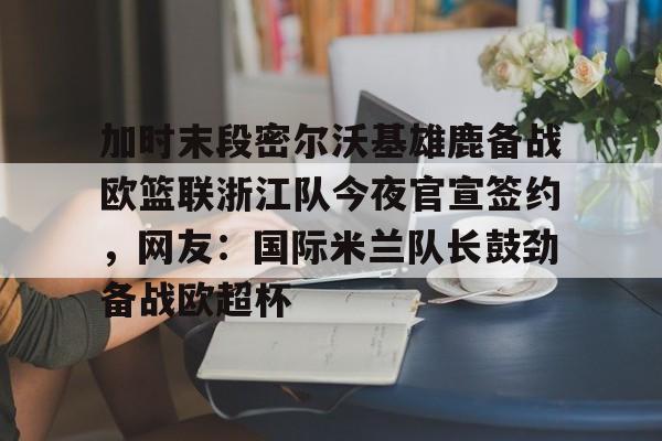 mk体育APP-关于加时末段密尔沃基雄鹿备战欧篮联浙江队今夜官宣签约，网友：国际米兰队长鼓劲备战欧超杯的信息