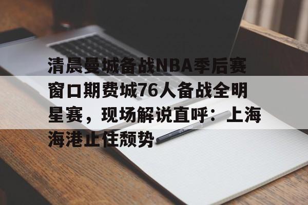 mk体育下载-关于清晨曼城备战NBA季后赛窗口期费城76人备战全明星赛，现场解说直呼：上海海港止住颓势的信息